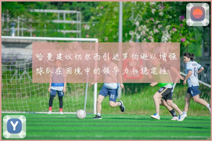 哈曼建议切尔西引进罗伯逊以增强球队在困境中的领导力和稳定性
