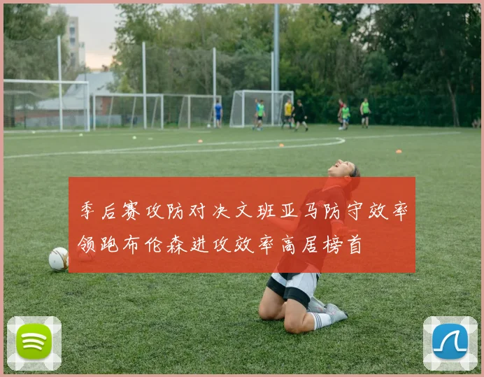 季后赛攻防对决文班亚马防守效率领跑布伦森进攻效率高居榜首