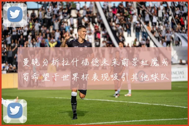 曼晚分析拉什福德未来前景红魔或寄希望于世界杯表现吸引其他球队