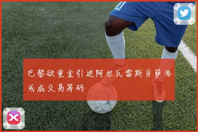 巴黎欲重金引进阿尔瓦雷斯贡萨洛或成交易筹码