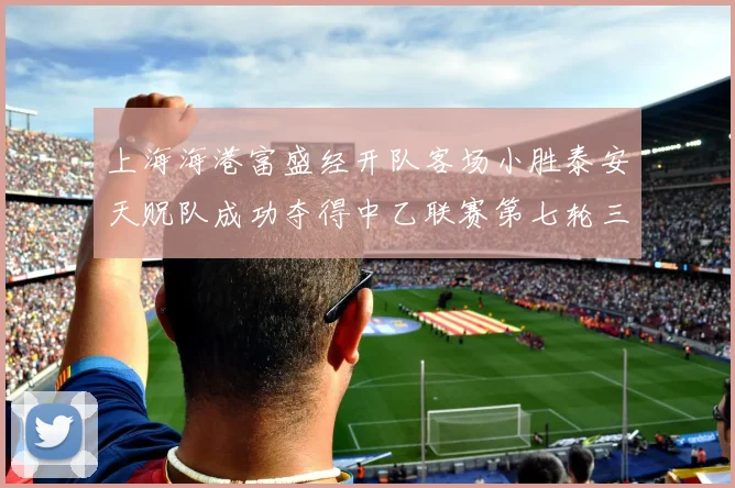 上海海港富盛经开队客场小胜泰安天贶队成功夺得中乙联赛第七轮三分