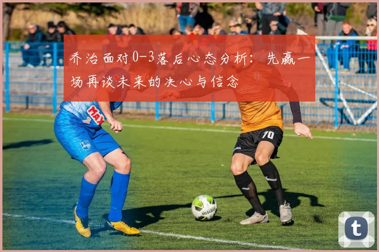 乔治面对0-3落后心态分析：先赢一场再谈未来的决心与信念