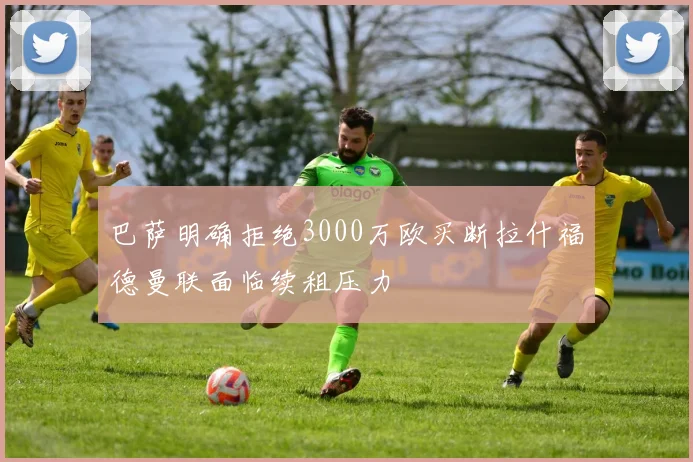 巴萨明确拒绝3000万欧买断拉什福德曼联面临续租压力
