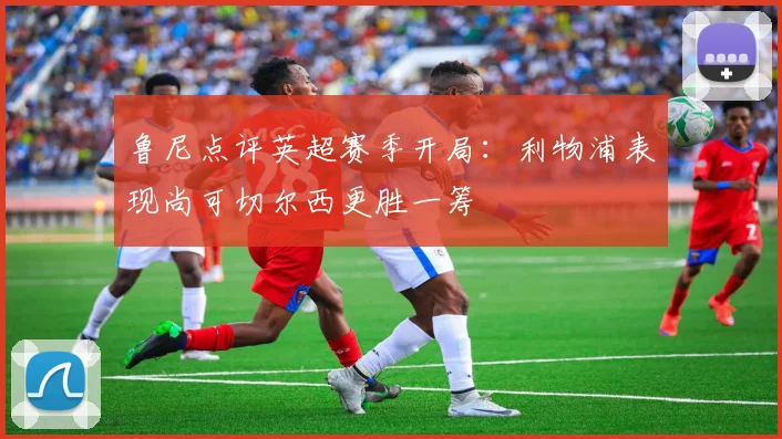 鲁尼点评英超赛季开局：利物浦表现尚可切尔西更胜一筹