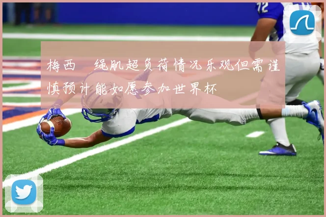 梅西腘绳肌超负荷情况乐观但需谨慎预计能如愿参加世界杯