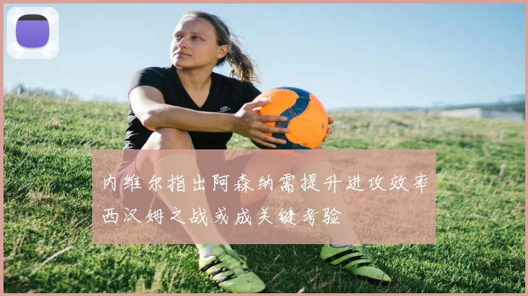 内维尔指出阿森纳需提升进攻效率西汉姆之战或成关键考验