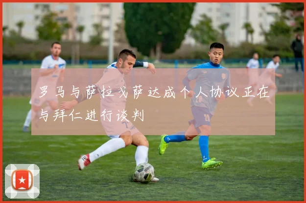 罗马与萨拉戈萨达成个人协议正在与拜仁进行谈判