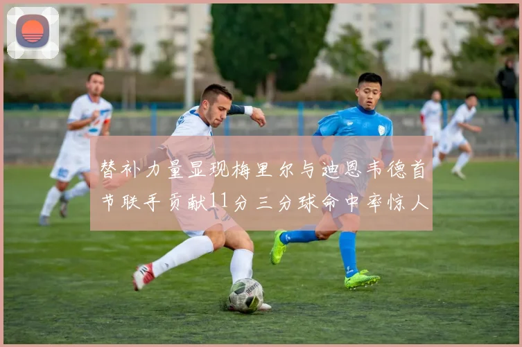 替补力量显现梅里尔与迪恩韦德首节联手贡献11分三分球命中率惊人